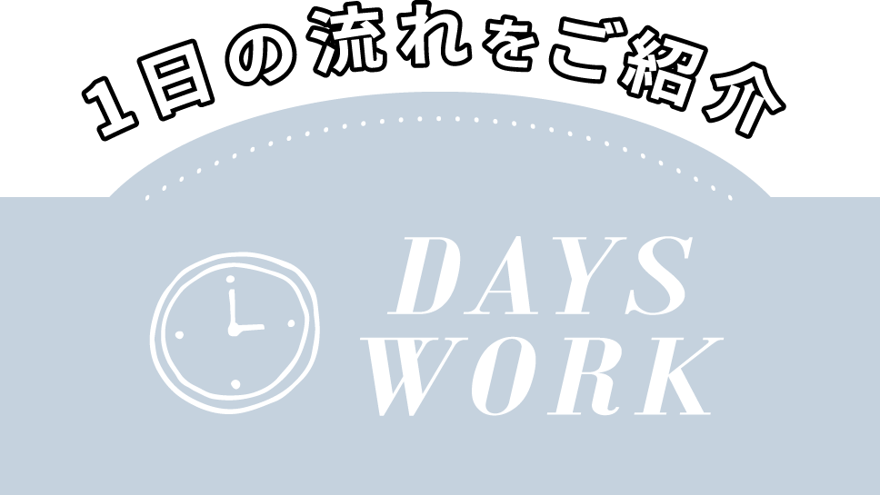 1日の流れをご紹介 DAYS WORK